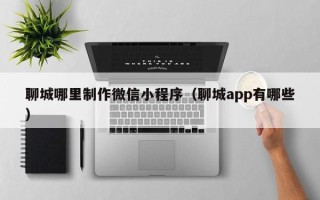 温县聊城哪里制作微信小程序（聊城app有哪些）