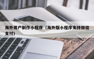 温县海外用户制作小程序（海外版小程序支持微信支付）