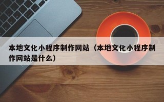 温县本地文化小程序制作网站（本地文化小程序制作网站是什么）