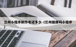 温县兰州小程序制作电话多少（兰州健康码小程序）