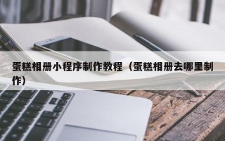 温县蛋糕相册小程序制作教程（蛋糕相册去哪里制作）